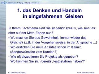 1. das Denken und Handeln   in eingefahrenen  Gleisen In Ihrem Fachthema sind Sie sicherlich kreativ, wie sieht es aber auf der Meta-Ebene aus? Wo machen Sie aus Gewohnheit, immer wieder das   Gleiche? (z.B. in der Vorgehensweise, in der Ansprache ...) Wo ersticken Sie neue Ansätze schon im Keim?   (Sonderwünsche vom Kunden?)  Wie oft akzeptieren Sie Projekte als gegeben? Wo könnten Sie sich bereits „festgefahren haben“? 