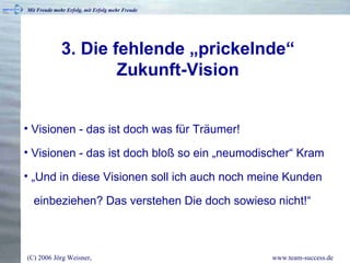 3. Die fehlende „prickelnde“ Zukunft-Vision Visionen - das ist doch was für Träumer! Visionen - das ist doch bloß so ein „neumodischer“ Kram „ Und in diese Visionen soll ich auch noch meine Kunden   einbeziehen? Das verstehen Die doch sowieso nicht!“ 