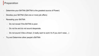 Preparation
• Determine your BATNA (BATNA is the greatest source of Power)
• Develop your BATNA (Get one or more job offers)
• Revealing your BATNA
• Do not reveal if the BATNA is poor.
• Do not lie and do not sound desperate.
• Do not sound it like a threat. (I really want to work Vs If you don’t raise…)
• Try and Determine other people’s BATNA
 