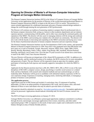 Opening for Director of Master’s of Human-Computer Interaction
Program at Carnegie Mellon University
The Human-Computer Interaction Institute (HCII) in the School of Computer Science at Carnegie Mellon
University invites applications for the position of Director of the world-renowned professional Masters in
Human-Computer Interaction (MHCI), to begin in the fall term of 2014 or earlier. This position is a
career-oriented appointment for a dedicated, passionate advocate of human-centered design methods to
change the world through training the next generation of HCI professionals.
The Director will continue our tradition of mentoring students to prepare them for professional roles in
the human computer interaction field, acting as a liaison to other academic departments and our industry
capstone sponsors, communicating with the public, and in other ways ensuring the continued quality and
reputation of the MHCI. The director will also assist in managing relations with the strong and exuberant
alumni base of the MHCI, and recruiting new students who will enrich our community. The director will
also work with the faculty in innovating and expanding on the MHCI curriculum and laying out a vision
for the future of professional education in human-computer interaction and user experience design.
The Human-Computer Interaction Institute was the first department of HCI in the country, and opened the
Masters in Human-Computer Interaction in 1994. Since then it has graduated more than 600 alumni who
have gone on to work at Facebook, Google, Microsoft, Amazon, IDEO, Pixar, Apple, IBM, NASA,
Boeing, Mozilla, Bloomberg, Nokia, Yahoo, Adobe, Frog Design, SRI, Autodesk, Hewlett-Packard,
Samsung, and Oracle, just to name a few. Over the past 19 years several of our alumni have come home
to teach in the MHCI, and 2 have become Directors.
The new Director will become an integral part of the vibrant HCII community at CMU. In addition to its
celebrated faculty, and the intellectual acumen of its students, the HCII is known for its warm atmosphere
and generosity of spirit. The new Director will be expected to keep an open door for students, and to
participate in fostering the both rigorous and mutually-supportive atmosphere for which the MHCI is
known.
Applicants for the Director position must have a BS, BA, MHCI, MFA, MS, or Ph.D. in one of the main
disciplines of HCI (HCI, computer science, design, psychology or another social science) or a related
field, and have familiarity with research and evaluation methods and user-centered design, as well as
leadership skills. Preference will be given to candidates with substantial industry experience in HCI or
user experience design. Experience in teaching, managing teams, mentoring individuals, or managing a
product or business is also preferred.
The application process:
Applications must be in PDF format and include (1) curriculum vitae, (2) statement of teaching
philosophy, (3) link to an online portfolio of representative HCI work, and (4) names, titles, and email
addresses of three or more individuals who may be asked to provide letters of reference.
All materials should be submitted via email to: <hcii-mhci-search@cs.cmu.edu>. Incomplete applications
will not be processed. Applications should indicate citizenship and, for non-US citizens, current visa
status.
The HCII will begin reviewing applications on January 27, 2014.
Carnegie Mellon University is an affirmative action/equal opportunity employer committed to excellence
through diversity and strongly encourages applications from women, minorities, and other underrepresented groups. CMU is responsive to the needs of dual career couples and is dedicated to work-life
balance through an array of family-friendly policies.

 