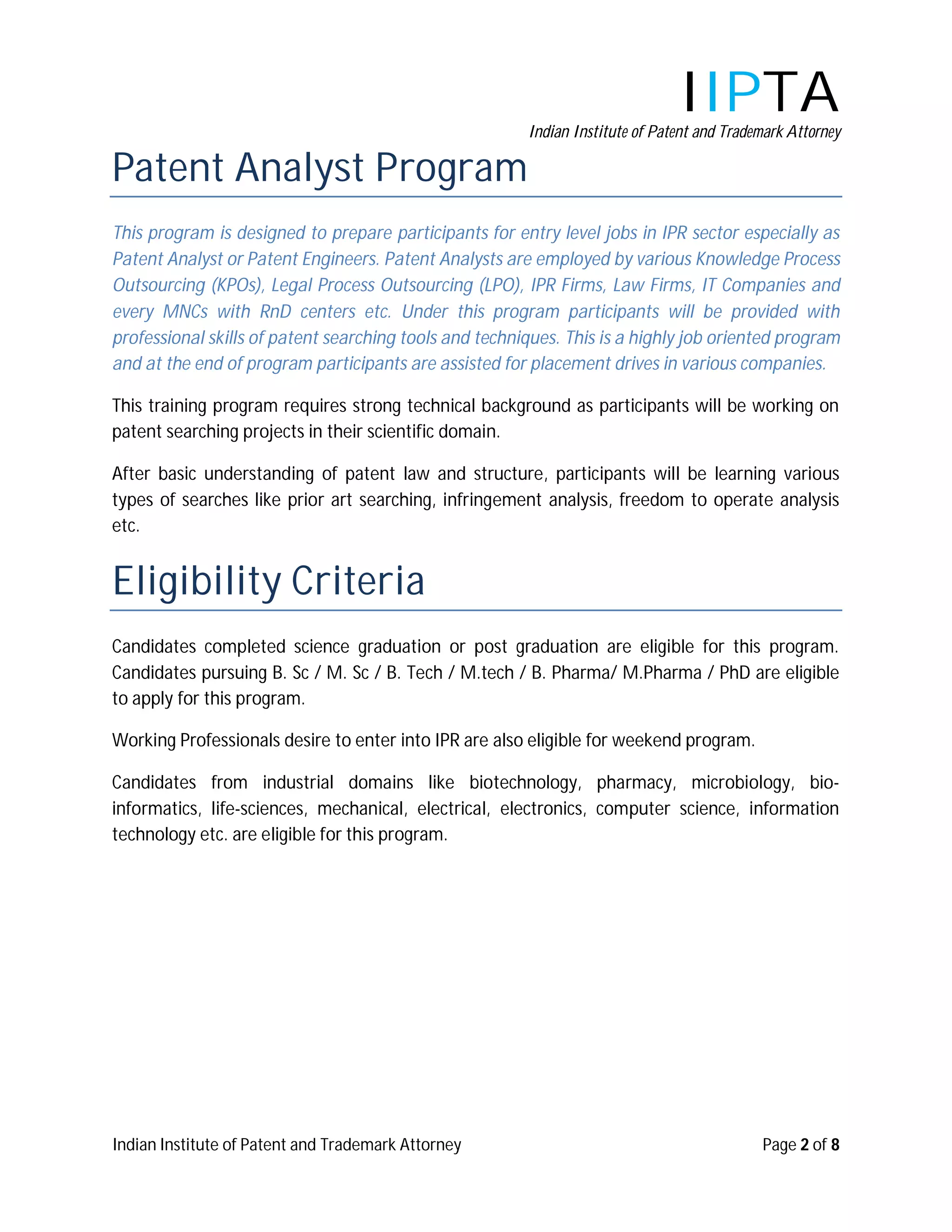 IIPTA
                                                        Indian Institute of Patent and Trademark Attorney

Patent Analyst Program
This program is designed to prepare participants for entry level jobs in IPR sector especially as
Patent Analyst or Patent Engineers. Patent Analysts are employed by various Knowledge Process
Outsourcing (KPOs), Legal Process Outsourcing (LPO), IPR Firms, Law Firms, IT Companies and
every MNCs with RnD centers etc. Under this program participants will be provided with
professional skills of patent searching tools and techniques. This is a highly job oriented program
and at the end of program participants are assisted for placement drives in various companies.

This training program requires strong technical background as participants will be working on
patent searching projects in their scientific domain.

After basic understanding of patent law and structure, participants will be learning various
types of searches like prior art searching, infringement analysis, freedom to operate analysis
etc.


Eligibility Criteria
Candidates completed science graduation or post graduation are eligible for this program.
Candidates pursuing B. Sc / M. Sc / B. Tech / M.tech / B. Pharma/ M.Pharma / PhD are eligible
to apply for this program.

Working Professionals desire to enter into IPR are also eligible for weekend program.

Candidates from industrial domains like biotechnology, pharmacy, microbiology, bio-
informatics, life-sciences, mechanical, electrical, electronics, computer science, information
technology etc. are eligible for this program.




Indian Institute of Patent and Trademark Attorney                                           Page 2 of 8
 