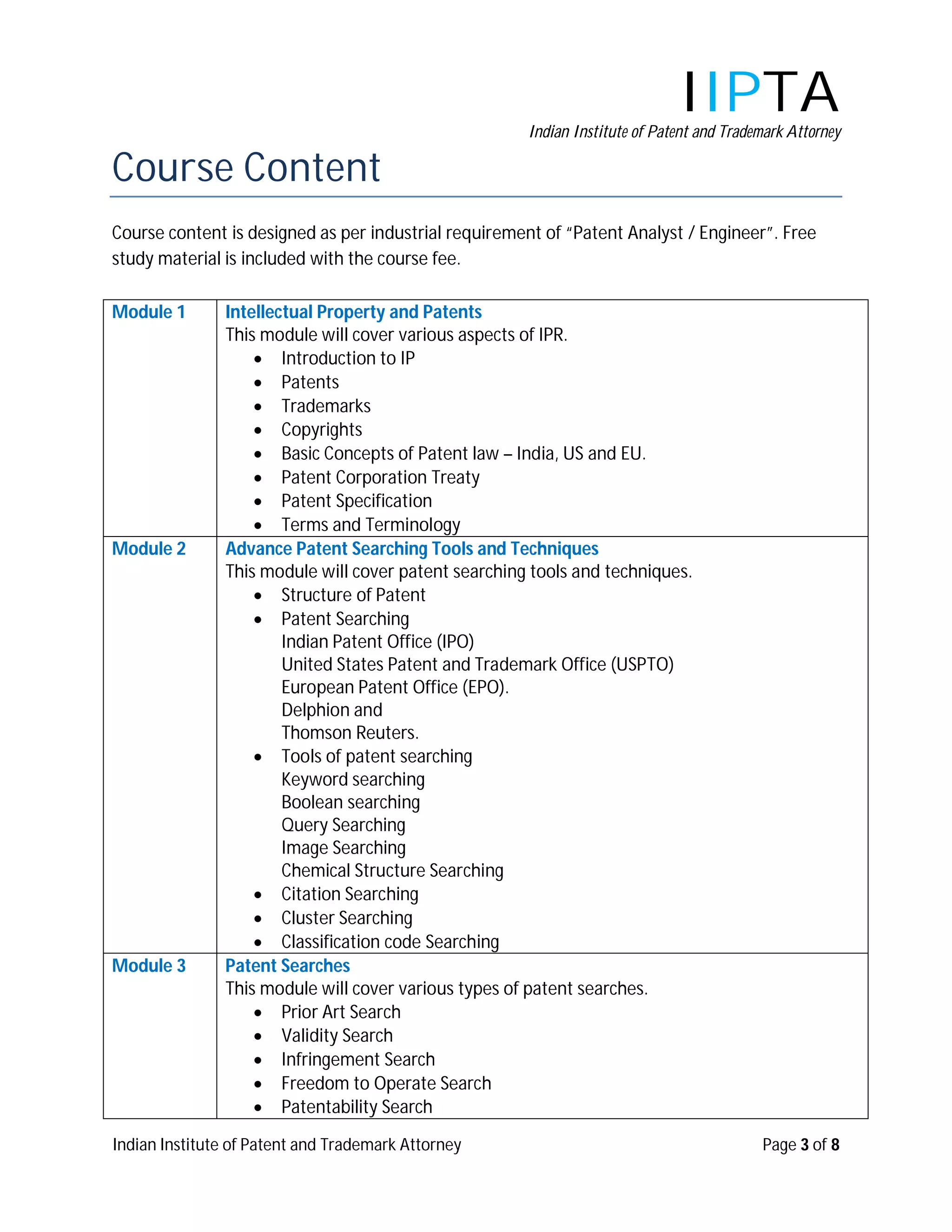 IIPTA
                                                      Indian Institute of Patent and Trademark Attorney

Course Content
Course content is designed as per industrial requirement of “Patent Analyst / Engineer”. Free
study material is included with the course fee.

Module 1       Intellectual Property and Patents
               This module will cover various aspects of IPR.
                    Introduction to IP
                    Patents
                    Trademarks
                    Copyrights
                    Basic Concepts of Patent law – India, US and EU.
                    Patent Corporation Treaty
                    Patent Specification
                    Terms and Terminology
Module 2       Advance Patent Searching Tools and Techniques
               This module will cover patent searching tools and techniques.
                    Structure of Patent
                    Patent Searching
                       Indian Patent Office (IPO)
                       United States Patent and Trademark Office (USPTO)
                       European Patent Office (EPO).
                       Delphion and
                       Thomson Reuters.
                    Tools of patent searching
                       Keyword searching
                       Boolean searching
                       Query Searching
                       Image Searching
                       Chemical Structure Searching
                    Citation Searching
                    Cluster Searching
                    Classification code Searching
Module 3       Patent Searches
               This module will cover various types of patent searches.
                    Prior Art Search
                    Validity Search
                    Infringement Search
                    Freedom to Operate Search
                    Patentability Search

Indian Institute of Patent and Trademark Attorney                                         Page 3 of 8
 