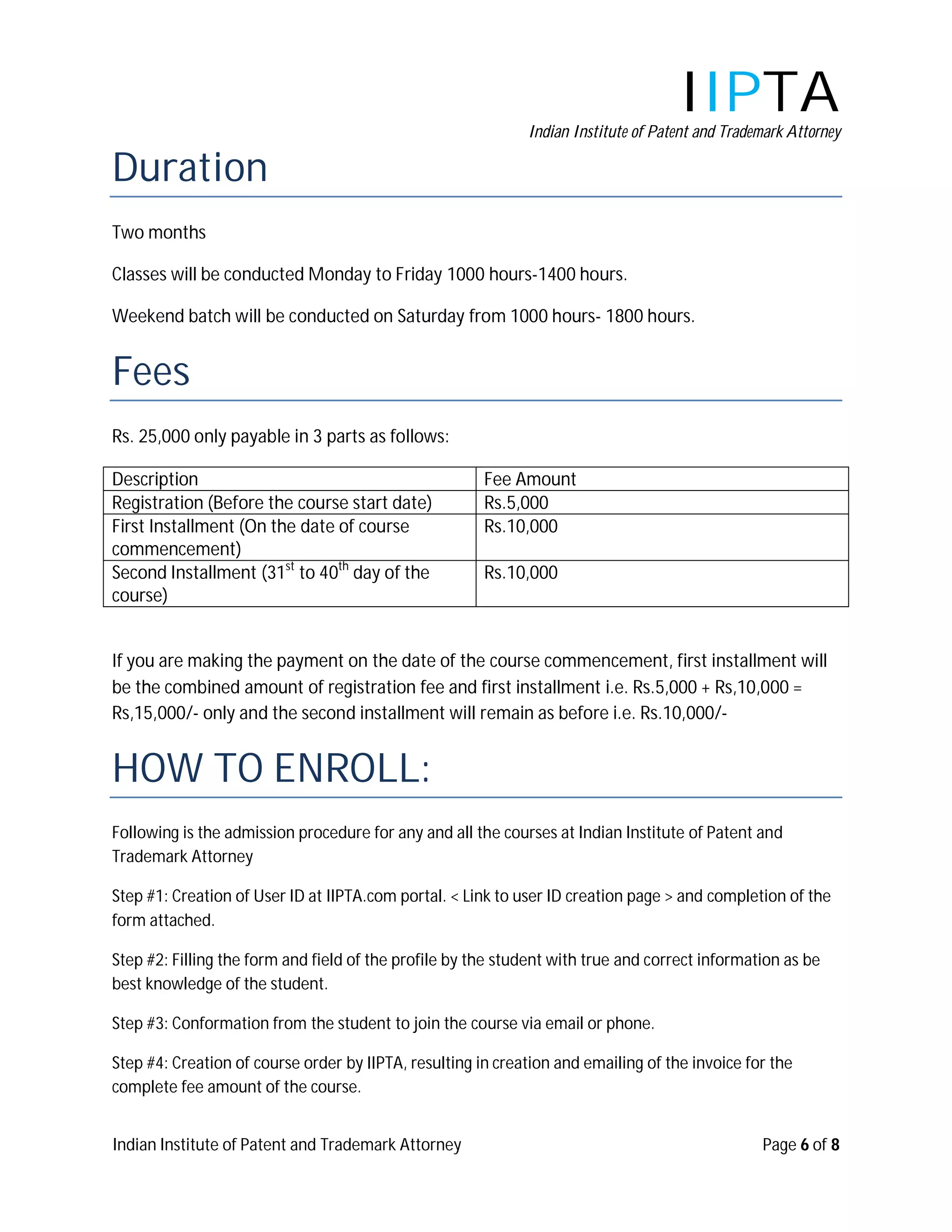 IIPTA
                                                             Indian Institute of Patent and Trademark Attorney

Duration
Two months

Classes will be conducted Monday to Friday 1000 hours-1400 hours.

Weekend batch will be conducted on Saturday from 1000 hours- 1800 hours.


Fees
Rs. 25,000 only payable in 3 parts as follows:

Description                                            Fee Amount
Registration (Before the course start date)            Rs.5,000
First Installment (On the date of course               Rs.10,000
commencement)
Second Installment (31st to 40th day of the            Rs.10,000
course)


If you are making the payment on the date of the course commencement, first installment will
be the combined amount of registration fee and first installment i.e. Rs.5,000 + Rs,10,000 =
Rs,15,000/- only and the second installment will remain as before i.e. Rs.10,000/-


HOW TO ENROLL:
Following is the admission procedure for any and all the courses at Indian Institute of Patent and
Trademark Attorney

Step #1: Creation of User ID at IIPTA.com portal. < Link to user ID creation page > and completion of the
form attached.

Step #2: Filling the form and field of the profile by the student with true and correct information as be
best knowledge of the student.

Step #3: Conformation from the student to join the course via email or phone.

Step #4: Creation of course order by IIPTA, resulting in creation and emailing of the invoice for the
complete fee amount of the course.


Indian Institute of Patent and Trademark Attorney                                                Page 6 of 8
 