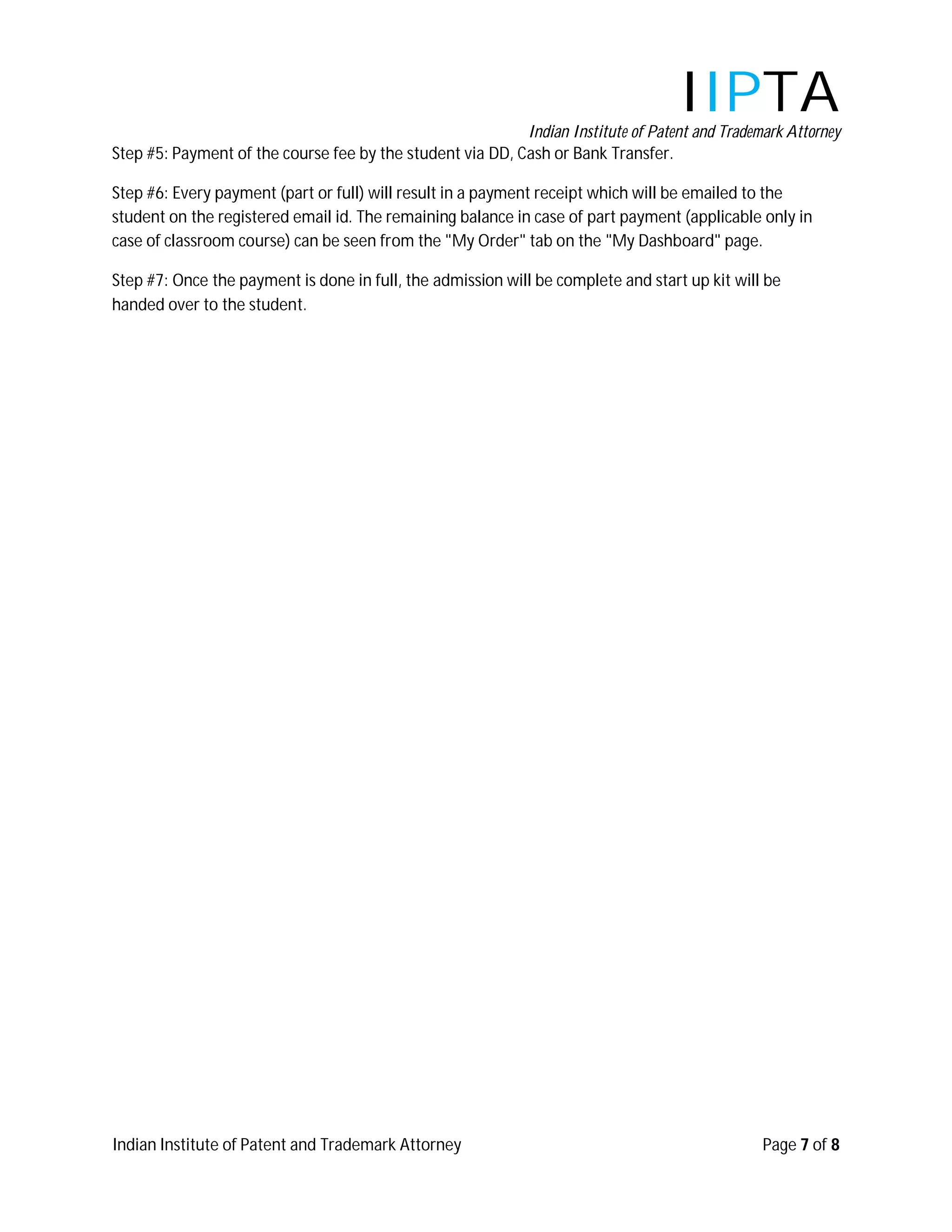 IIPTA
                                                           Indian Institute of Patent and Trademark Attorney
Step #5: Payment of the course fee by the student via DD, Cash or Bank Transfer.

Step #6: Every payment (part or full) will result in a payment receipt which will be emailed to the
student on the registered email id. The remaining balance in case of part payment (applicable only in
case of classroom course) can be seen from the "My Order" tab on the "My Dashboard" page.

Step #7: Once the payment is done in full, the admission will be complete and start up kit will be
handed over to the student.




Indian Institute of Patent and Trademark Attorney                                               Page 7 of 8
 