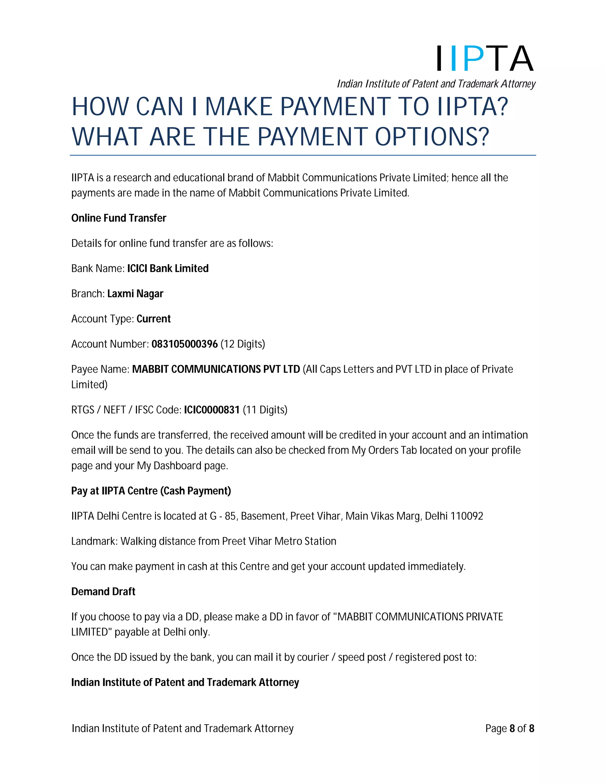IIPTA
                                                            Indian Institute of Patent and Trademark Attorney

HOW CAN I MAKE PAYMENT TO IIPTA?
WHAT ARE THE PAYMENT OPTIONS?
IIPTA is a research and educational brand of Mabbit Communications Private Limited; hence all the
payments are made in the name of Mabbit Communications Private Limited.

Online Fund Transfer

Details for online fund transfer are as follows:

Bank Name: ICICI Bank Limited

Branch: Laxmi Nagar

Account Type: Current

Account Number: 083105000396 (12 Digits)

Payee Name: MABBIT COMMUNICATIONS PVT LTD (All Caps Letters and PVT LTD in place of Private
Limited)

RTGS / NEFT / IFSC Code: ICIC0000831 (11 Digits)

Once the funds are transferred, the received amount will be credited in your account and an intimation
email will be send to you. The details can also be checked from My Orders Tab located on your profile
page and your My Dashboard page.

Pay at IIPTA Centre (Cash Payment)

IIPTA Delhi Centre is located at G - 85, Basement, Preet Vihar, Main Vikas Marg, Delhi 110092

Landmark: Walking distance from Preet Vihar Metro Station

You can make payment in cash at this Centre and get your account updated immediately.

Demand Draft

If you choose to pay via a DD, please make a DD in favor of "MABBIT COMMUNICATIONS PRIVATE
LIMITED" payable at Delhi only.

Once the DD issued by the bank, you can mail it by courier / speed post / registered post to:

Indian Institute of Patent and Trademark Attorney



Indian Institute of Patent and Trademark Attorney                                               Page 8 of 8
 