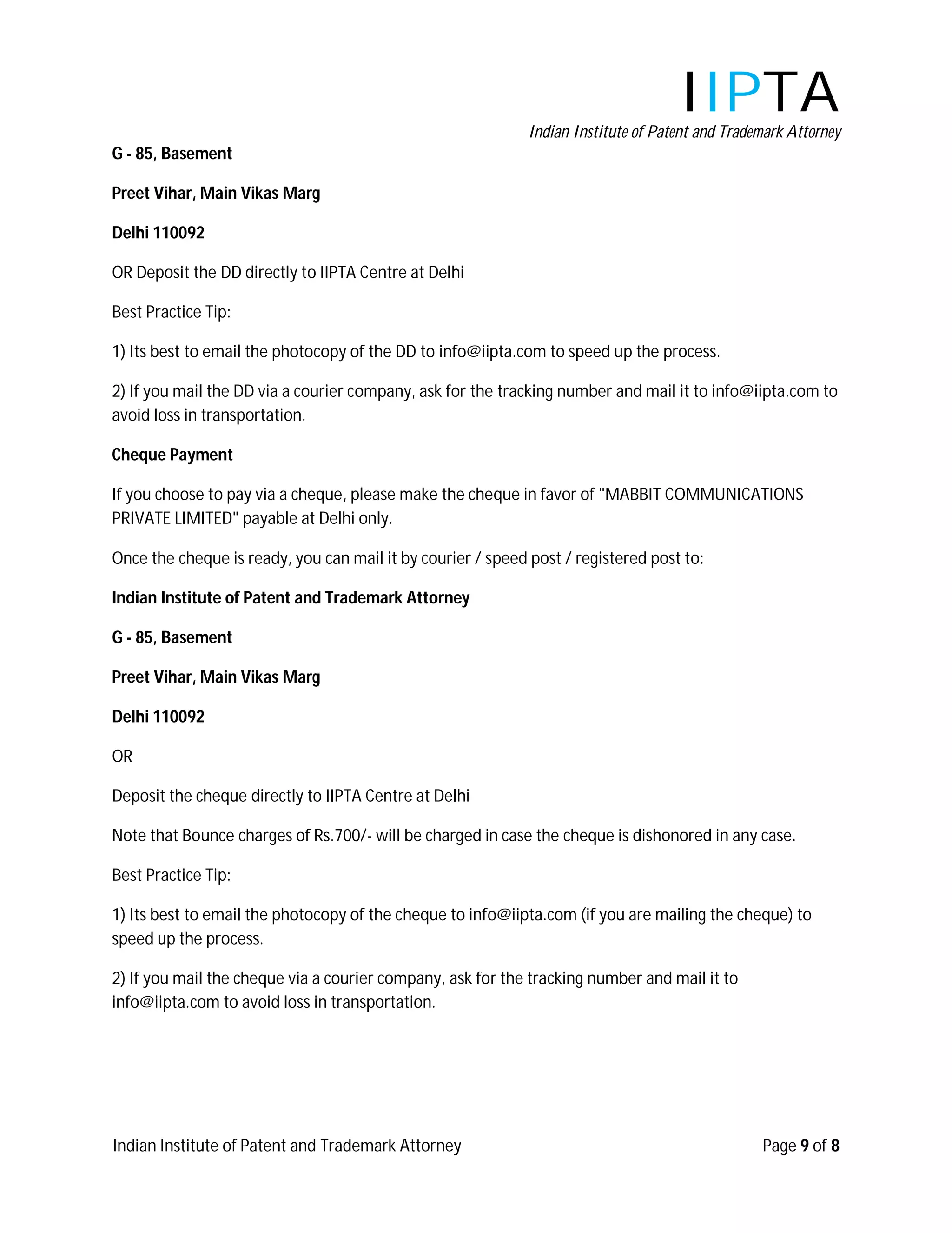 IIPTA
                                                             Indian Institute of Patent and Trademark Attorney
G - 85, Basement

Preet Vihar, Main Vikas Marg

Delhi 110092

OR Deposit the DD directly to IIPTA Centre at Delhi

Best Practice Tip:

1) Its best to email the photocopy of the DD to info@iipta.com to speed up the process.

2) If you mail the DD via a courier company, ask for the tracking number and mail it to info@iipta.com to
avoid loss in transportation.

Cheque Payment

If you choose to pay via a cheque, please make the cheque in favor of "MABBIT COMMUNICATIONS
PRIVATE LIMITED" payable at Delhi only.

Once the cheque is ready, you can mail it by courier / speed post / registered post to:

Indian Institute of Patent and Trademark Attorney

G - 85, Basement

Preet Vihar, Main Vikas Marg

Delhi 110092

OR

Deposit the cheque directly to IIPTA Centre at Delhi

Note that Bounce charges of Rs.700/- will be charged in case the cheque is dishonored in any case.

Best Practice Tip:

1) Its best to email the photocopy of the cheque to info@iipta.com (if you are mailing the cheque) to
speed up the process.

2) If you mail the cheque via a courier company, ask for the tracking number and mail it to
info@iipta.com to avoid loss in transportation.




Indian Institute of Patent and Trademark Attorney                                                Page 9 of 8
 