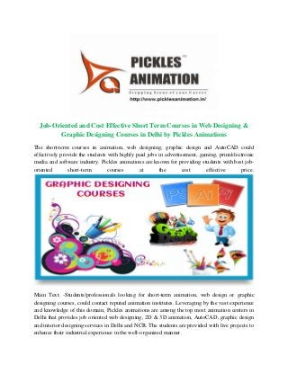 Job-Oriented and Cost Effective Short Term Courses in Web Designing &
Graphic Designing Courses in Delhi by Pickles Animations
The short-term courses in animation, web designing, graphic design and AutoCAD could
effectively provide the students with highly paid jobs in advertisement, gaming, print/electronic
media and software industry. Pickles animations are known for providing students with best job-
oriented short-term courses at the cost effective price.
Main Text: -Students/professionals looking for short-term animation, web design or graphic
designing courses, could contact reputed animation institutes. Leveraging by the vast experience
and knowledge of this domain, Pickles animations are among the top most animation centers in
Delhi that provides job oriented web designing, 2D & 3D animation, AutoCAD, graphic design
and interior designing services in Delhi and NCR. The students are provided with live projects to
enhance their industrial experience in the well-organized manner.
 