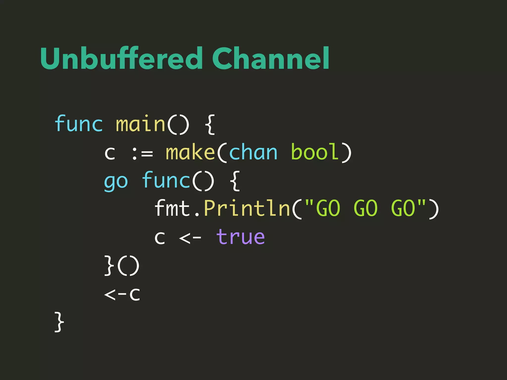 Unbuffered Channel
func main() {
c := make(chan bool)
go func() {
fmt.Println("GO GO GO")
c <- true
}()
<-c
}
 