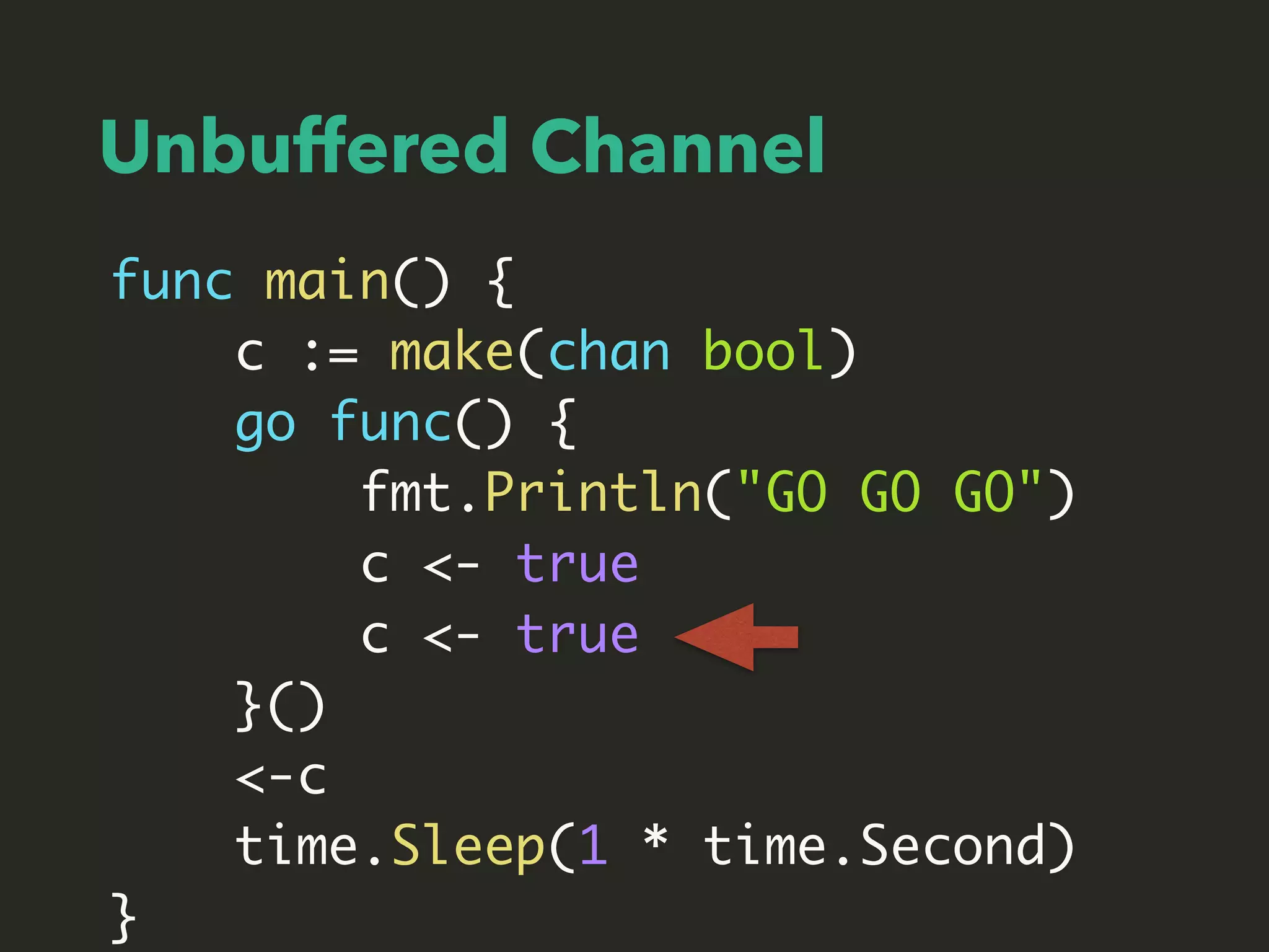 func main() {
c := make(chan bool)
go func() {
fmt.Println("GO GO GO")
c <- true
c <- true
}()
<-c
time.Sleep(1 * time.Second)
}
Unbuffered Channel
 
