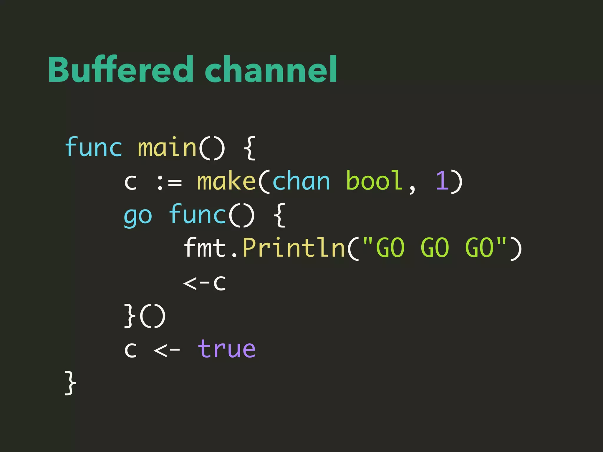Buffered channel
func main() {
c := make(chan bool, 1)
go func() {
fmt.Println("GO GO GO")
<-c
}()
c <- true
}
 