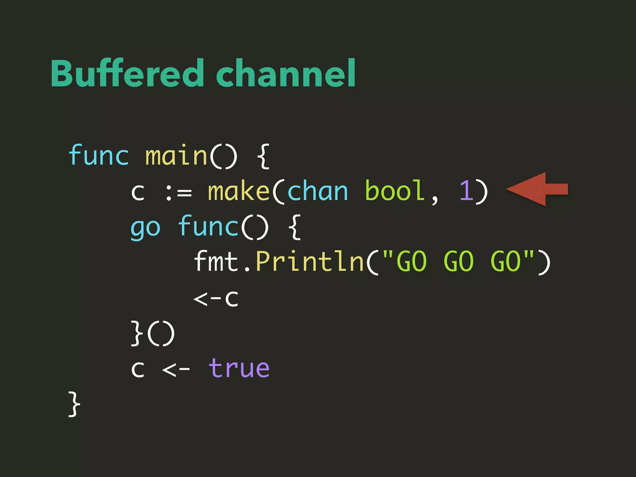 Buffered channel
func main() {
c := make(chan bool, 1)
go func() {
fmt.Println("GO GO GO")
<-c
}()
c <- true
}
 