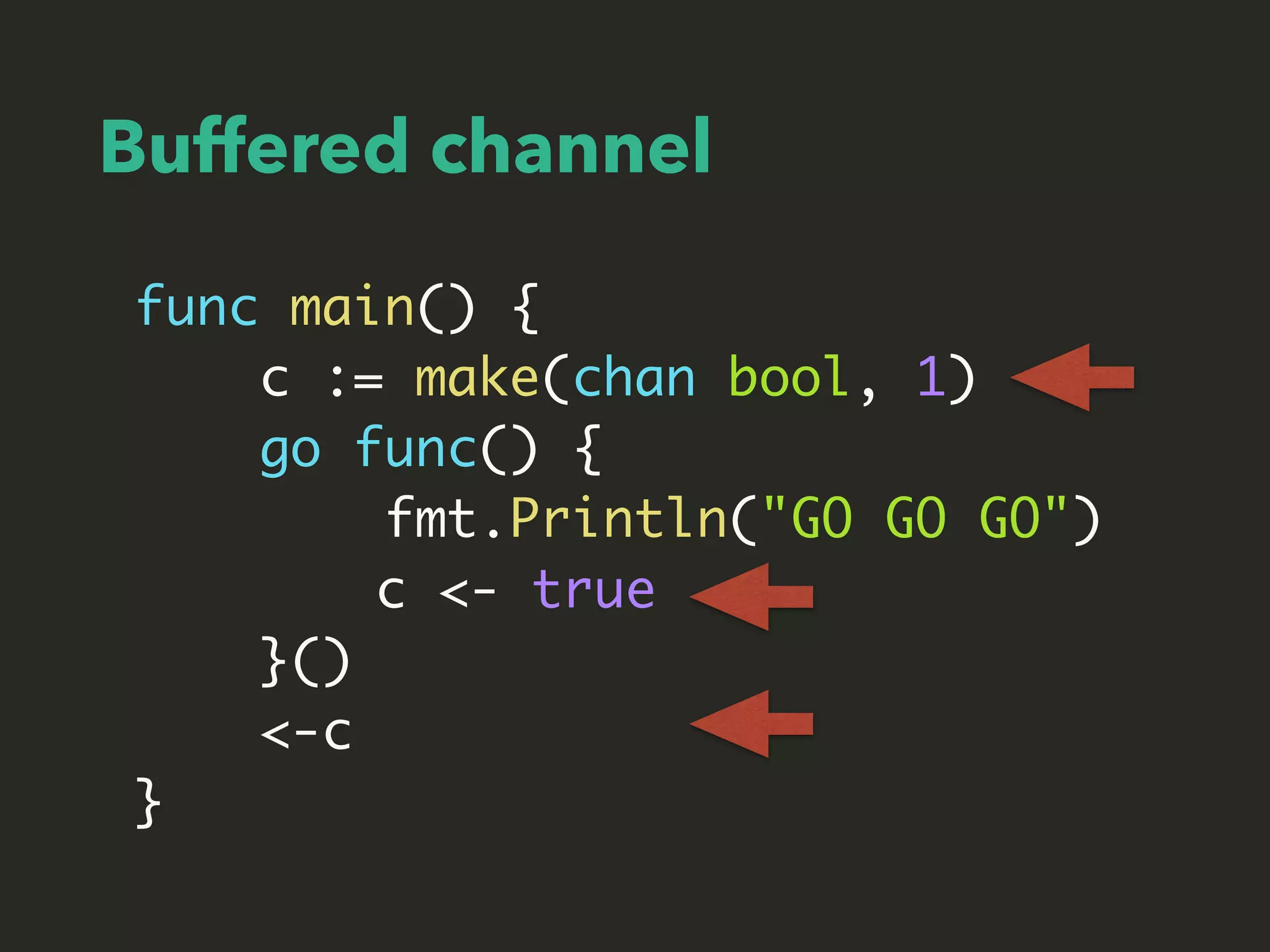 Buffered channel
func main() {
c := make(chan bool, 1)
go func() {
fmt.Println("GO GO GO")
c <- true
}()
<-c
}
 