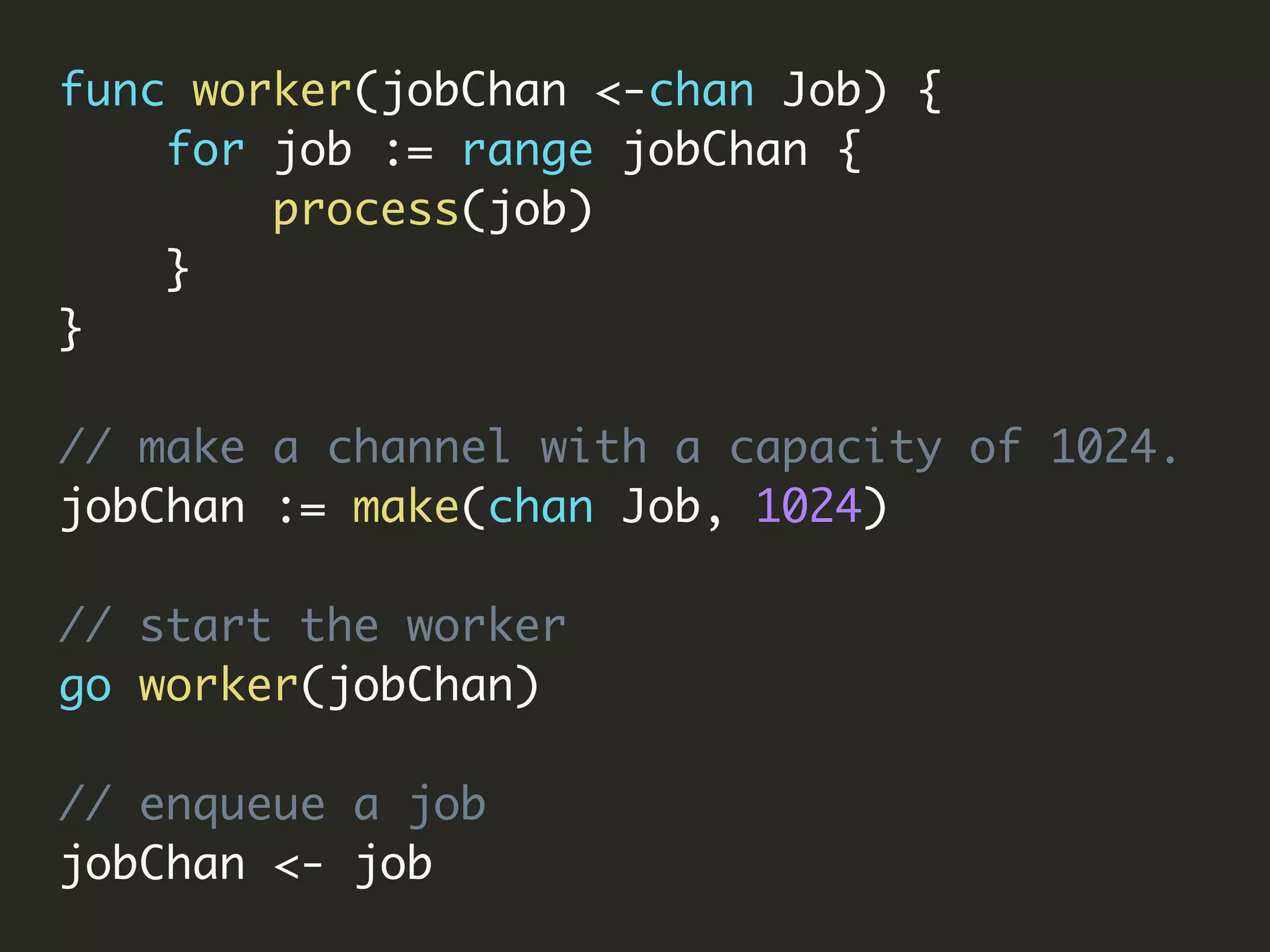 func worker(jobChan <-chan Job) {
for job := range jobChan {
process(job)
}
}
// make a channel with a capacity of 1024.
jobChan := make(chan Job, 1024)
// start the worker
go worker(jobChan)
// enqueue a job
jobChan <- job
 