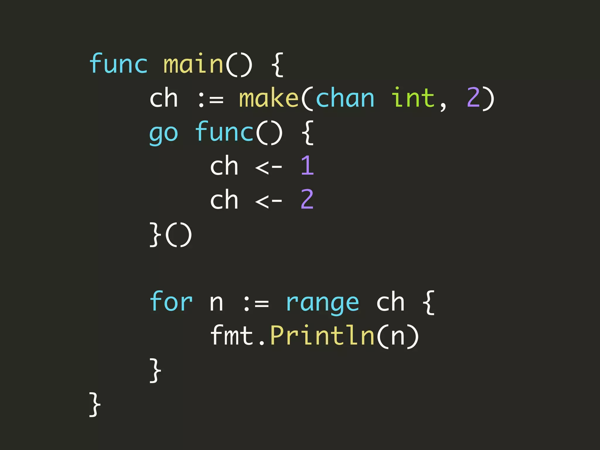 func main() {
ch := make(chan int, 2)
go func() {
ch <- 1
ch <- 2
}()
for n := range ch {
fmt.Println(n)
}
}
 