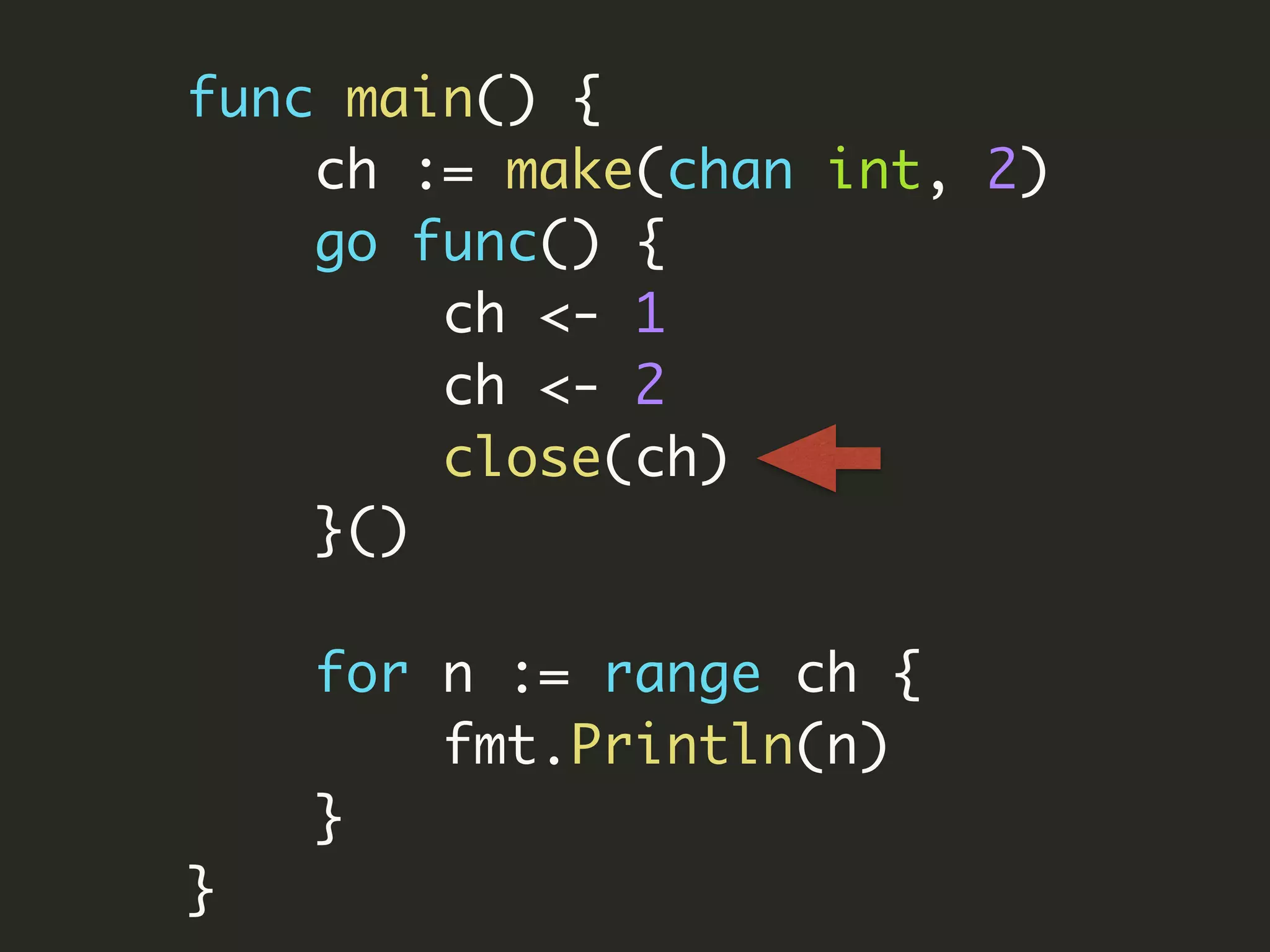 func main() {
ch := make(chan int, 2)
go func() {
ch <- 1
ch <- 2
close(ch)
}()
for n := range ch {
fmt.Println(n)
}
}
 