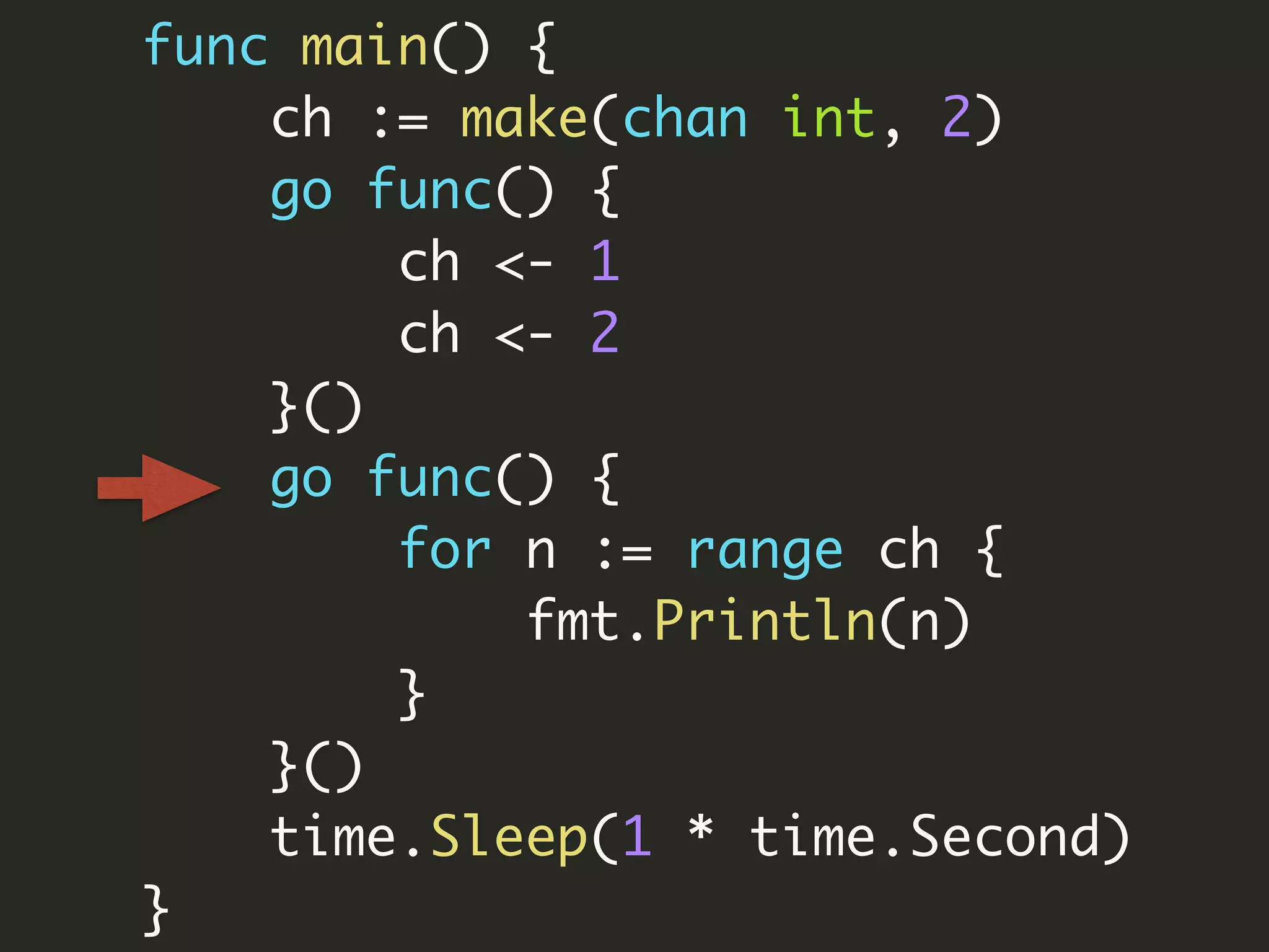 func main() {
ch := make(chan int, 2)
go func() {
ch <- 1
ch <- 2
}()
go func() {
for n := range ch {
fmt.Println(n)
}
}()
time.Sleep(1 * time.Second)
}
 