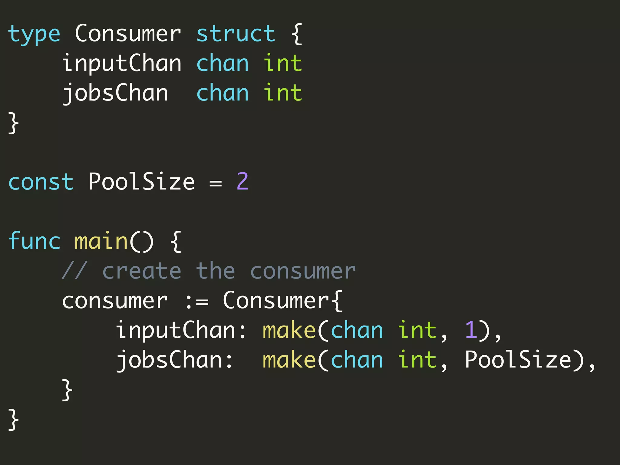 type Consumer struct {
inputChan chan int
jobsChan chan int
}
const PoolSize = 2
func main() {
// create the consumer
consumer := Consumer{
inputChan: make(chan int, 1),
jobsChan: make(chan int, PoolSize),
}
}
 
