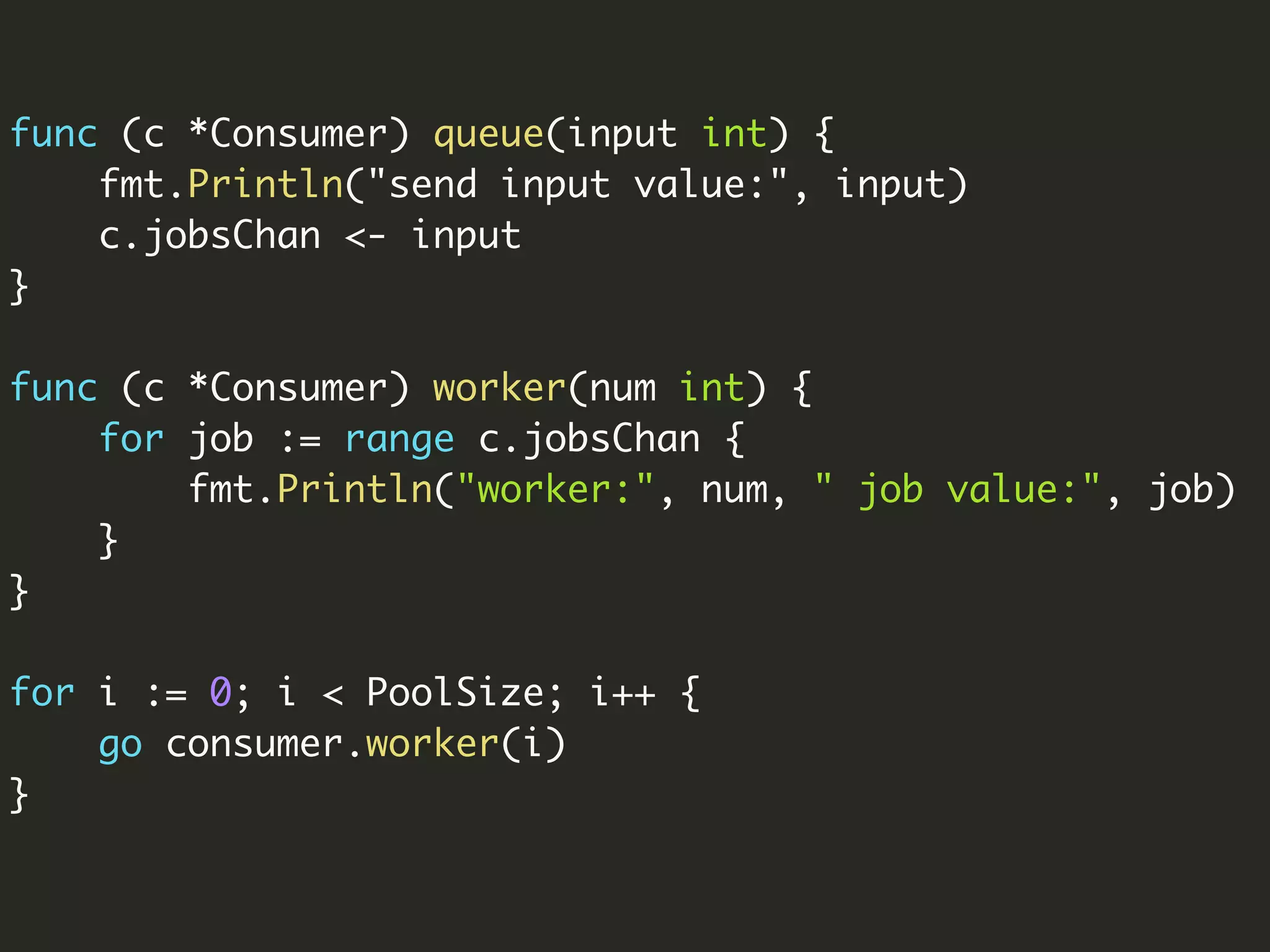 func (c *Consumer) queue(input int) {
fmt.Println("send input value:", input)
c.jobsChan <- input
}
func (c *Consumer) worker(num int) {
for job := range c.jobsChan {
fmt.Println("worker:", num, " job value:", job)
}
}
for i := 0; i < PoolSize; i++ {
go consumer.worker(i)
}
 