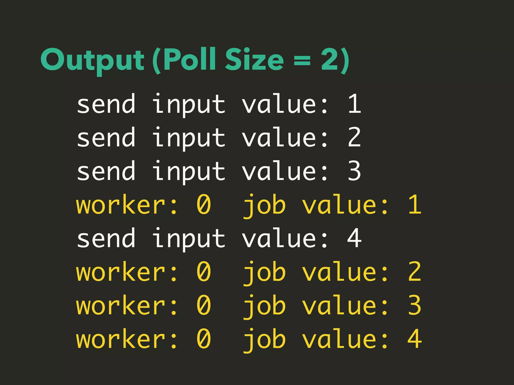 Output (Poll Size = 2)
send input value: 1
send input value: 2
send input value: 3
worker: 0 job value: 1
send input value: 4
worker: 0 job value: 2
worker: 0 job value: 3
worker: 0 job value: 4
 