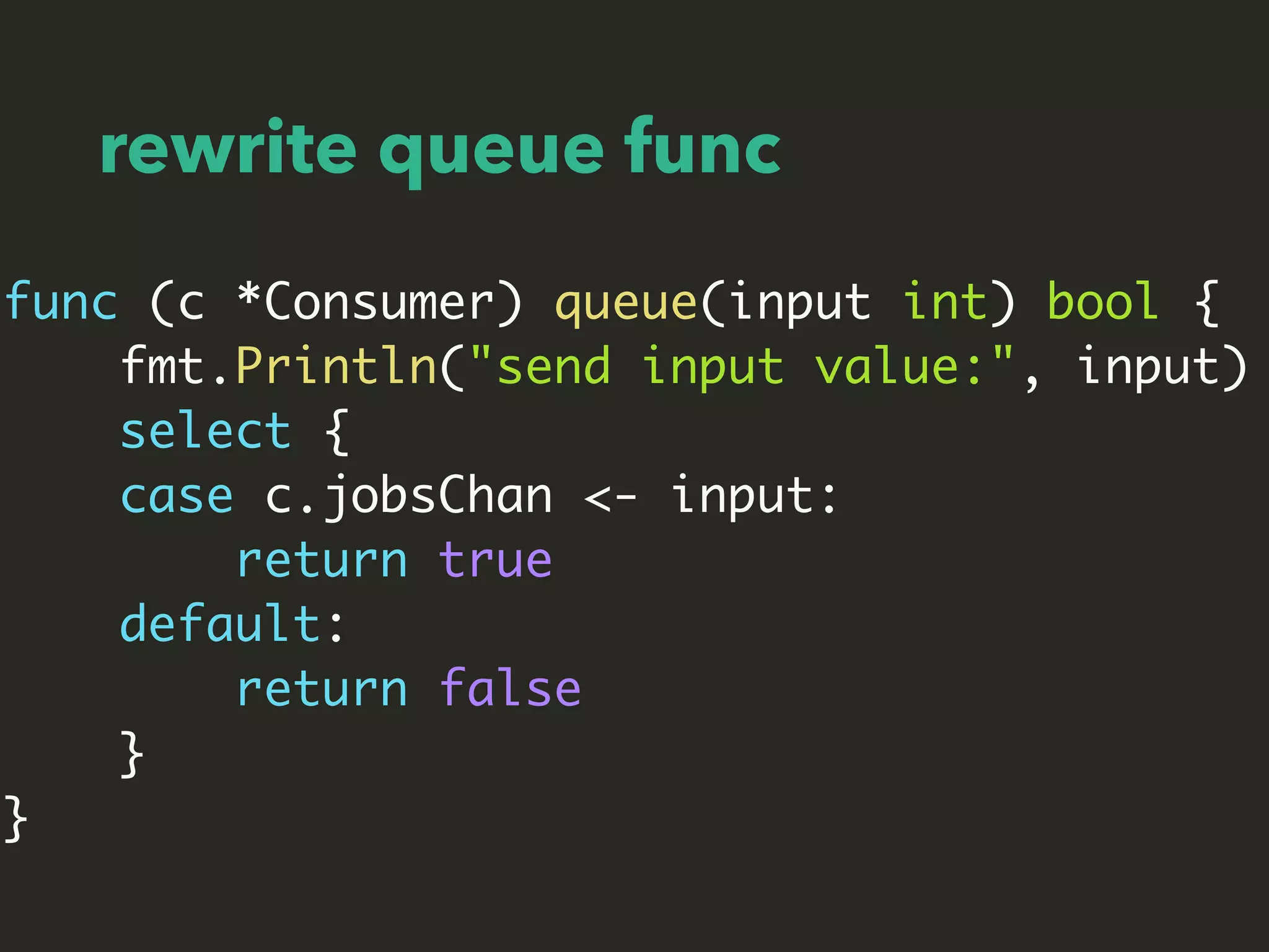 rewrite queue func
func (c *Consumer) queue(input int) bool {
fmt.Println("send input value:", input)
select {
case c.jobsChan <- input:
return true
default:
return false
}
}
 