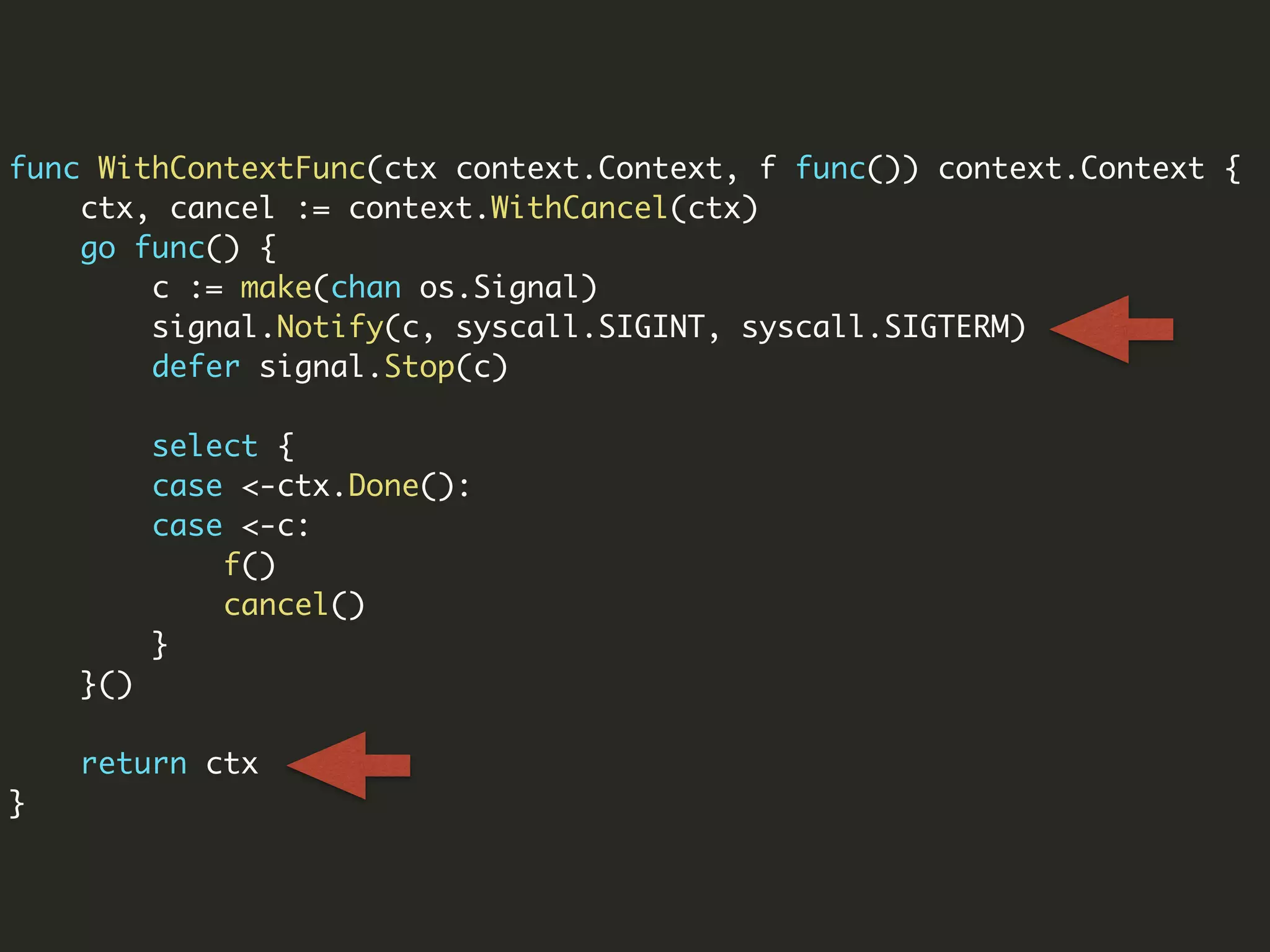 func WithContextFunc(ctx context.Context, f func()) context.Context {
ctx, cancel := context.WithCancel(ctx)
go func() {
c := make(chan os.Signal)
signal.Notify(c, syscall.SIGINT, syscall.SIGTERM)
defer signal.Stop(c)
select {
case <-ctx.Done():
case <-c:
f()
cancel()
}
}()
return ctx
}
 