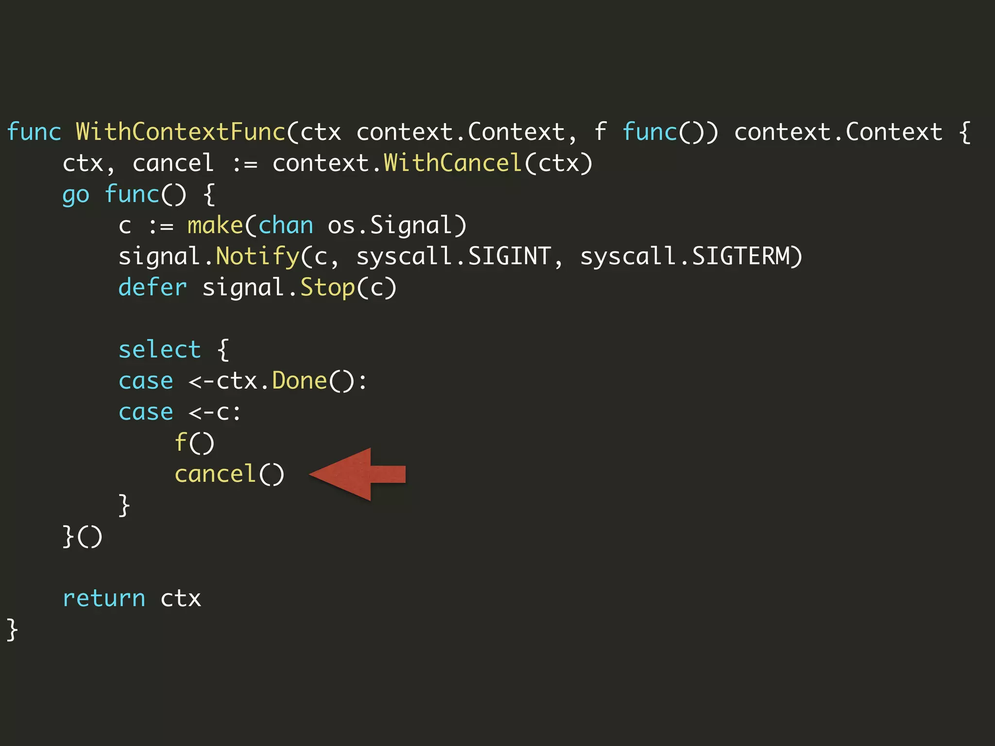func WithContextFunc(ctx context.Context, f func()) context.Context {
ctx, cancel := context.WithCancel(ctx)
go func() {
c := make(chan os.Signal)
signal.Notify(c, syscall.SIGINT, syscall.SIGTERM)
defer signal.Stop(c)
select {
case <-ctx.Done():
case <-c:
f()
cancel()
}
}()
return ctx
}
 