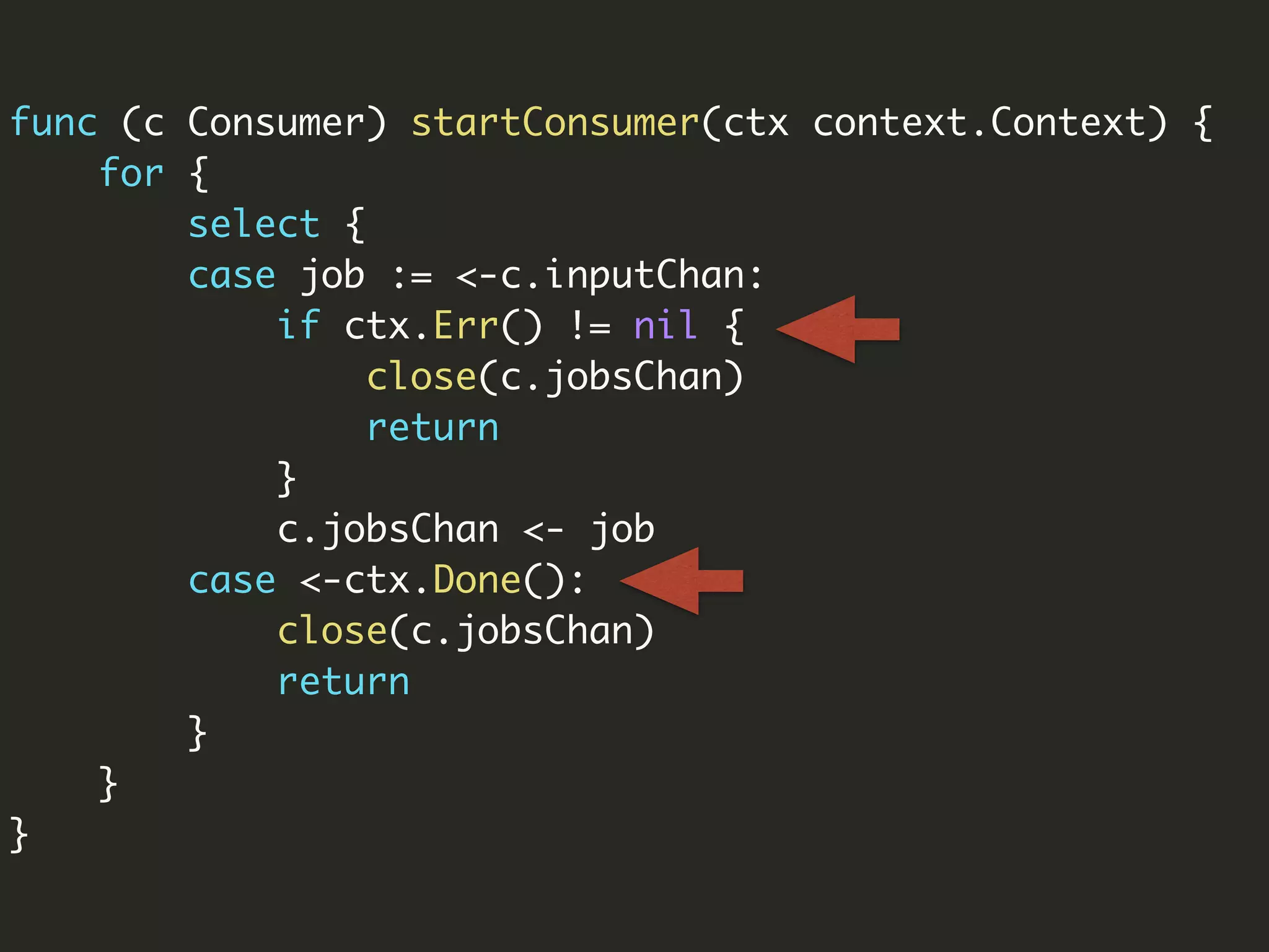 func (c Consumer) startConsumer(ctx context.Context) {
for {
select {
case job := <-c.inputChan:
if ctx.Err() != nil {
close(c.jobsChan)
return
}
c.jobsChan <- job
case <-ctx.Done():
close(c.jobsChan)
return
}
}
}
 