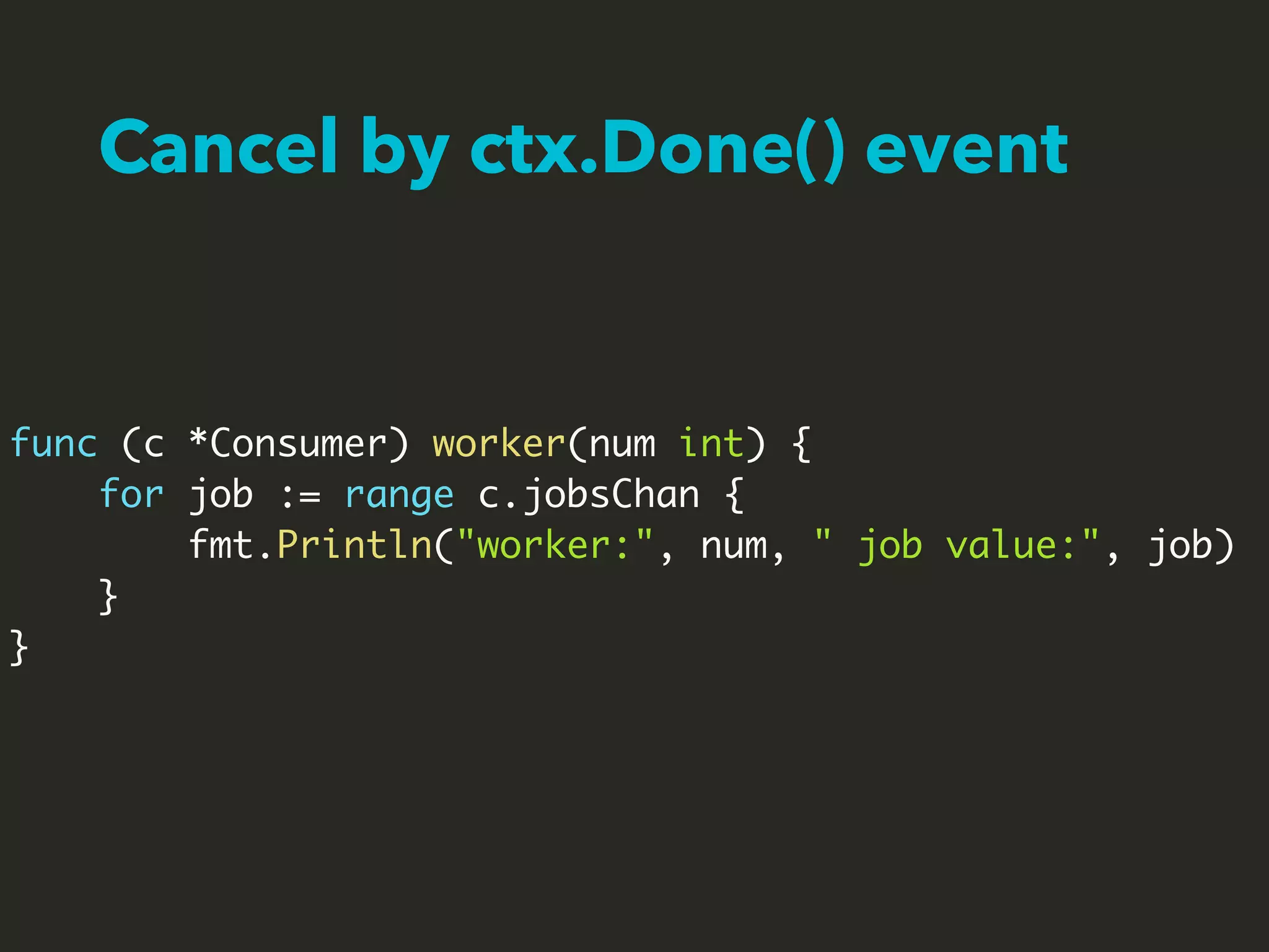 Cancel by ctx.Done() event
func (c *Consumer) worker(num int) {
for job := range c.jobsChan {
fmt.Println("worker:", num, " job value:", job)
}
}
 