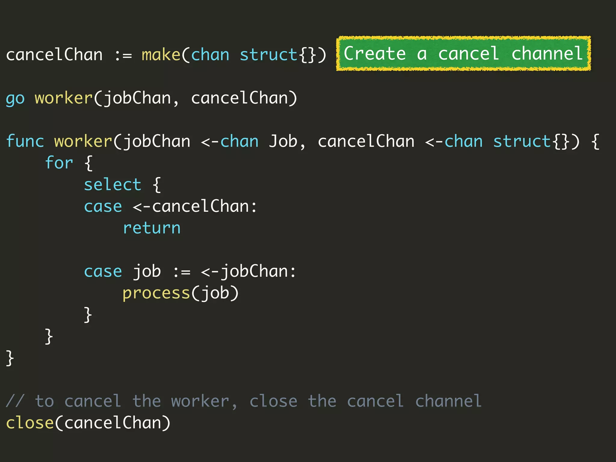 cancelChan := make(chan struct{})
go worker(jobChan, cancelChan)
func worker(jobChan <-chan Job, cancelChan <-chan struct{}) {
for {
select {
case <-cancelChan:
return
case job := <-jobChan:
process(job)
}
}
}
// to cancel the worker, close the cancel channel
close(cancelChan)
Create a cancel channel
 