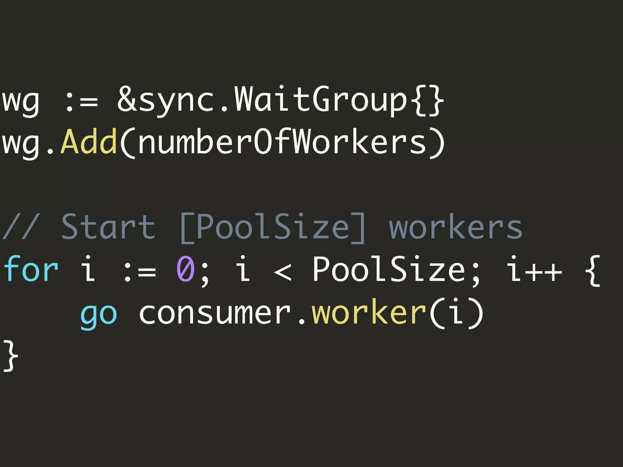 wg := &sync.WaitGroup{}
wg.Add(numberOfWorkers)
// Start [PoolSize] workers
for i := 0; i < PoolSize; i++ {
go consumer.worker(i)
}
 