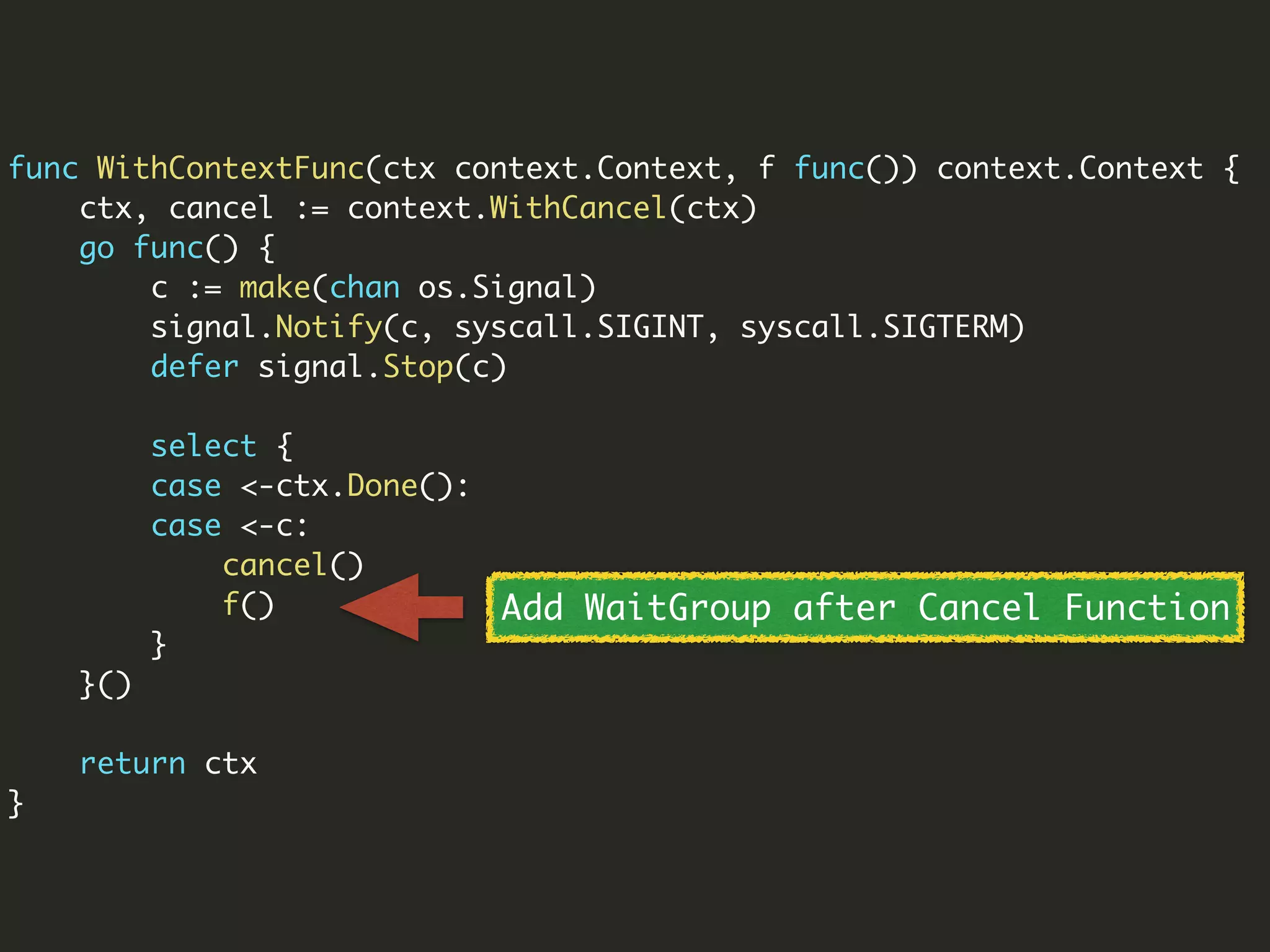 func WithContextFunc(ctx context.Context, f func()) context.Context {
ctx, cancel := context.WithCancel(ctx)
go func() {
c := make(chan os.Signal)
signal.Notify(c, syscall.SIGINT, syscall.SIGTERM)
defer signal.Stop(c)
select {
case <-ctx.Done():
case <-c:
cancel()
f()
}
}()
return ctx
}
Add WaitGroup after Cancel Function
 
