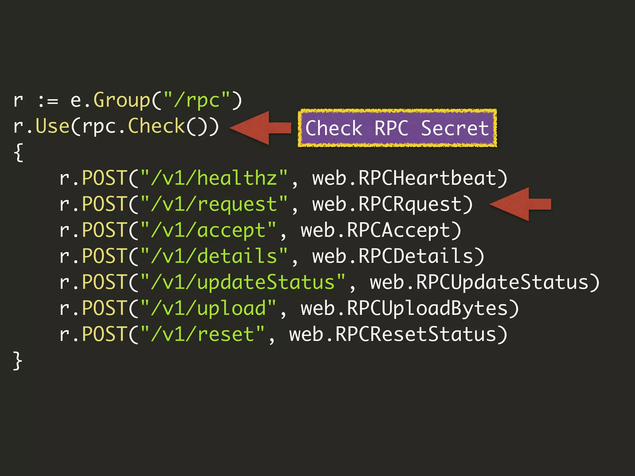 r := e.Group("/rpc")
r.Use(rpc.Check())
{
r.POST("/v1/healthz", web.RPCHeartbeat)
r.POST("/v1/request", web.RPCRquest)
r.POST("/v1/accept", web.RPCAccept)
r.POST("/v1/details", web.RPCDetails)
r.POST("/v1/updateStatus", web.RPCUpdateStatus)
r.POST("/v1/upload", web.RPCUploadBytes)
r.POST("/v1/reset", web.RPCResetStatus)
}
Check RPC Secret
 