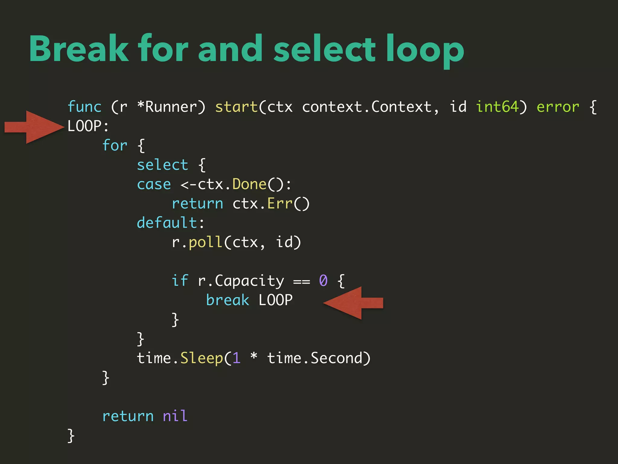Break for and select loop
func (r *Runner) start(ctx context.Context, id int64) error {
LOOP:
for {
select {
case <-ctx.Done():
return ctx.Err()
default:
r.poll(ctx, id)
if r.Capacity == 0 {
break LOOP
}
}
time.Sleep(1 * time.Second)
}
return nil
}
 