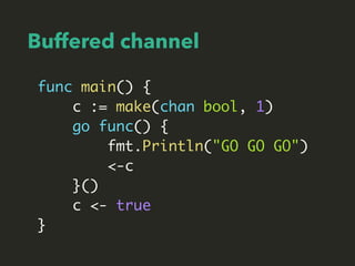 Buffered channel
func main() {
c := make(chan bool, 1)
go func() {
fmt.Println("GO GO GO")
<-c
}()
c <- true
}
 