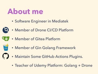 About me
• Software Engineer in Mediatek
• Member of Drone CI/CD Platform
• Member of Gitea Platform
• Member of Gin Golang Framework
• Maintain Some GitHub Actions Plugins.
• Teacher of Udemy Platform: Golang + Drone
 