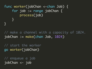 func worker(jobChan <-chan Job) {
for job := range jobChan {
process(job)
}
}
// make a channel with a capacity of 1024.
jobChan := make(chan Job, 1024)
// start the worker
go worker(jobChan)
// enqueue a job
jobChan <- job
 