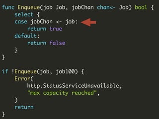 func Enqueue(job Job, jobChan chan<- Job) bool {
select {
case jobChan <- job:
return true
default:
return false
}
}
if !Enqueue(job, job100) {
Error(
http.StatusServiceUnavailable,
"max capacity reached",
)
return
}
 