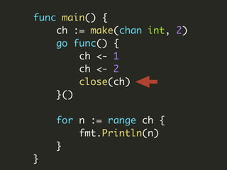 func main() {
ch := make(chan int, 2)
go func() {
ch <- 1
ch <- 2
close(ch)
}()
for n := range ch {
fmt.Println(n)
}
}
 