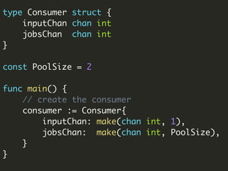 type Consumer struct {
inputChan chan int
jobsChan chan int
}
const PoolSize = 2
func main() {
// create the consumer
consumer := Consumer{
inputChan: make(chan int, 1),
jobsChan: make(chan int, PoolSize),
}
}
 