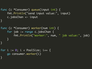 func (c *Consumer) queue(input int) {
fmt.Println("send input value:", input)
c.jobsChan <- input
}
func (c *Consumer) worker(num int) {
for job := range c.jobsChan {
fmt.Println("worker:", num, " job value:", job)
}
}
for i := 0; i < PoolSize; i++ {
go consumer.worker(i)
}
 