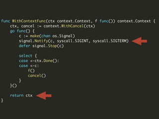 func WithContextFunc(ctx context.Context, f func()) context.Context {
ctx, cancel := context.WithCancel(ctx)
go func() {
c := make(chan os.Signal)
signal.Notify(c, syscall.SIGINT, syscall.SIGTERM)
defer signal.Stop(c)
select {
case <-ctx.Done():
case <-c:
f()
cancel()
}
}()
return ctx
}
 