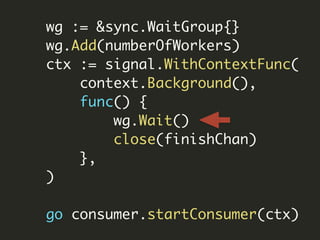 wg := &sync.WaitGroup{}
wg.Add(numberOfWorkers)
ctx := signal.WithContextFunc(
context.Background(),
func() {
wg.Wait()
close(finishChan)
},
)
go consumer.startConsumer(ctx)
 