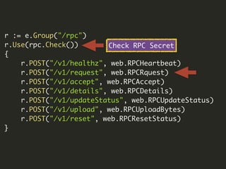 r := e.Group("/rpc")
r.Use(rpc.Check())
{
r.POST("/v1/healthz", web.RPCHeartbeat)
r.POST("/v1/request", web.RPCRquest)
r.POST("/v1/accept", web.RPCAccept)
r.POST("/v1/details", web.RPCDetails)
r.POST("/v1/updateStatus", web.RPCUpdateStatus)
r.POST("/v1/upload", web.RPCUploadBytes)
r.POST("/v1/reset", web.RPCResetStatus)
}
Check RPC Secret
 