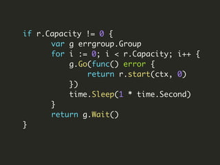 if r.Capacity != 0 {
var g errgroup.Group
for i := 0; i < r.Capacity; i++ {
g.Go(func() error {
return r.start(ctx, 0)
})
time.Sleep(1 * time.Second)
}
return g.Wait()
}
 