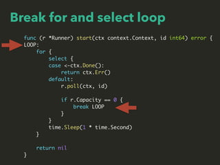 Break for and select loop
func (r *Runner) start(ctx context.Context, id int64) error {
LOOP:
for {
select {
case <-ctx.Done():
return ctx.Err()
default:
r.poll(ctx, id)
if r.Capacity == 0 {
break LOOP
}
}
time.Sleep(1 * time.Second)
}
return nil
}
 