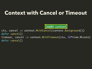 Context with Cancel or Timeout
ctx, cancel := context.WithCancel(context.Background())
defer cancel()
timeout, cancel := context.WithTimeout(ctx, 60*time.Minute)
defer cancel()
Job03 context
 