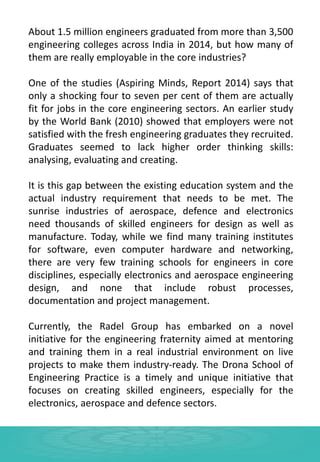 About 1.5 million engineers graduated from more than 3,500
engineering colleges across India in 2014, but how many of
them are really employable in the core industries?
One of the studies (Aspiring Minds, Report 2014) says that
only a shocking four to seven per cent of them are actually
fit for jobs in the core engineering sectors. An earlier study
by the World Bank (2010) showed that employers were not
satisfied with the fresh engineering graduates they recruited.
Graduates seemed to lack higher order thinking skills:
analysing, evaluating and creating.
It is this gap between the existing education system and the
actual industry requirement that needs to be met. The
sunrise industries of aerospace, defence and electronics
need thousands of skilled engineers for design as well as
manufacture. Today, while we find many training institutes
for software, even computer hardware and networking,
there are very few training schools for engineers in core
disciplines, especially electronics and aerospace engineering
design, and none that include robust processes,
documentation and project management.
Currently, the Radel Group has embarked on a novel
initiative for the engineering fraternity aimed at mentoring
and training them in a real industrial environment on live
projects to make them industry-ready. The Drona School of
Engineering Practice is a timely and unique initiative that
focuses on creating skilled engineers, especially for the
electronics, aerospace and defence sectors.
 