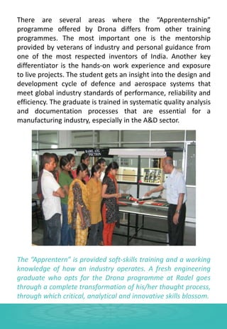 There are several areas where the “Apprenternship”
programme offered by Drona differs from other training
programmes. The most important one is the mentorship
provided by veterans of industry and personal guidance from
one of the most respected inventors of India. Another key
differentiator is the hands-on work experience and exposure
to live projects. The student gets an insight into the design and
development cycle of defence and aerospace systems that
meet global industry standards of performance, reliability and
efficiency. The graduate is trained in systematic quality analysis
and documentation processes that are essential for a
manufacturing industry, especially in the A&D sector.
The “Apprentern” is provided soft-skills training and a working
knowledge of how an industry operates. A fresh engineering
graduate who opts for the Drona programme at Radel goes
through a complete transformation of his/her thought process,
through which critical, analytical and innovative skills blossom.
 