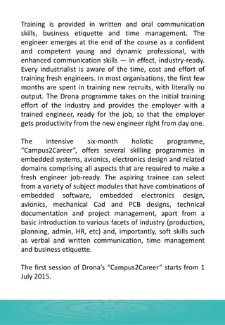Training is provided in written and oral communication
skills, business etiquette and time management. The
engineer emerges at the end of the course as a confident
and competent young and dynamic professional, with
enhanced communication skills — in effect, industry-ready.
Every industrialist is aware of the time, cost and effort of
training fresh engineers. In most organisations, the first few
months are spent in training new recruits, with literally no
output. The Drona programme takes on the initial training
effort of the industry and provides the employer with a
trained engineer, ready for the job, so that the employer
gets productivity from the new engineer right from day one.
The intensive six-month holistic programme,
“Campus2Career”, offers several skilling programmes in
embedded systems, avionics, electronics design and related
domains comprising all aspects that are required to make a
fresh engineer job-ready. The aspiring trainee can select
from a variety of subject modules that have combinations of
embedded software, embedded electronics design,
avionics, mechanical Cad and PCB designs, technical
documentation and project management, apart from a
basic introduction to various facets of industry (production,
planning, admin, HR, etc) and, importantly, soft skills such
as verbal and written communication, time management
and business etiquette.
The first session of Drona’s “Campus2Career” starts from 1
July 2015.
 