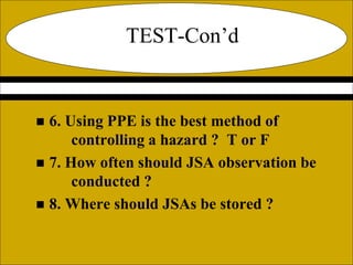 TEST-Con’d
 6. Using PPE is the best method of
controlling a hazard ? T or F
 7. How often should JSA observation be
conducted ?
 8. Where should JSAs be stored ?
 